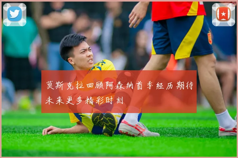 莫斯克拉回顾阿森纳首季经历期待未来更多精彩时刻