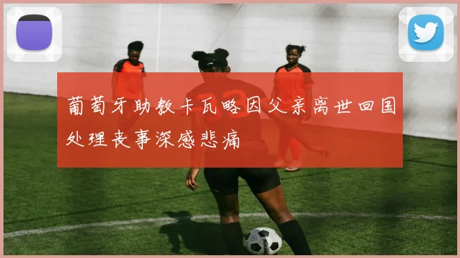 葡萄牙助教卡瓦略因父亲离世回国处理丧事深感悲痛