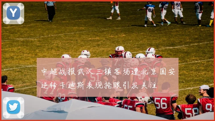 中超战报武汉三镇客场遭北京国安逆转卡迪斯表现抢眼引发关注