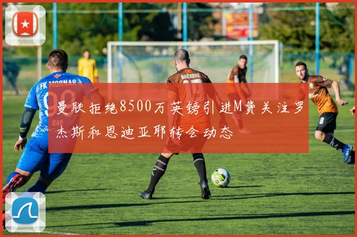 曼联拒绝8500万英镑引进M费关注罗杰斯和恩迪亚耶转会动态