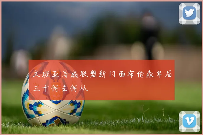 文班亚马成联盟新门面布伦森年届三十何去何从