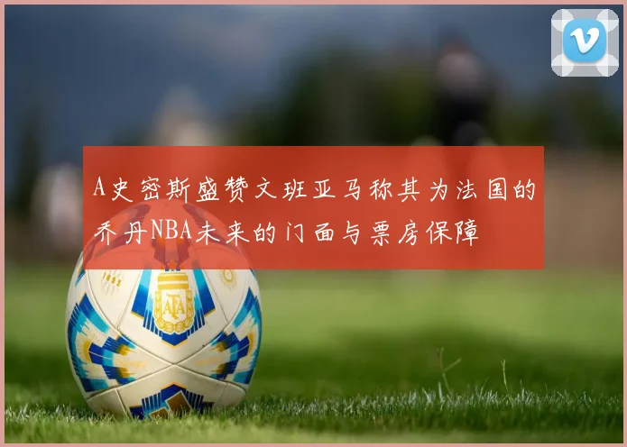 A史密斯盛赞文班亚马称其为法国的乔丹NBA未来的门面与票房保障