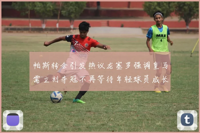 帕斯转会引发热议龙塞罗强调皇马需立刻夺冠不再等待年轻球员成长