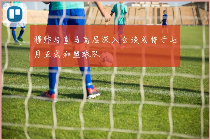 穆帅与皇马高层深入会谈或将于七月正式加盟球队