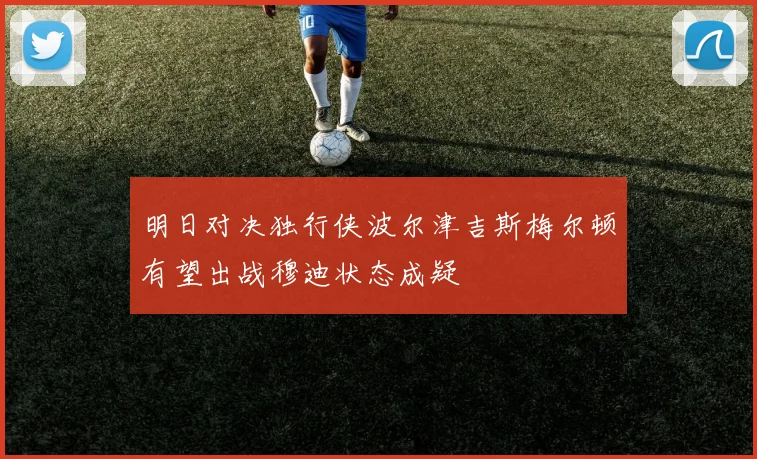 明日对决独行侠波尔津吉斯梅尔顿有望出战穆迪状态成疑