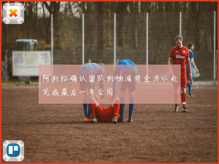 阿利松确认留队利物浦将全力以赴完成最后一年合同