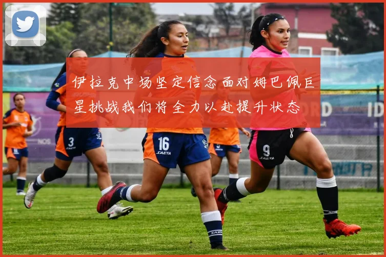 伊拉克中场坚定信念面对姆巴佩巨星挑战我们将全力以赴提升状态
