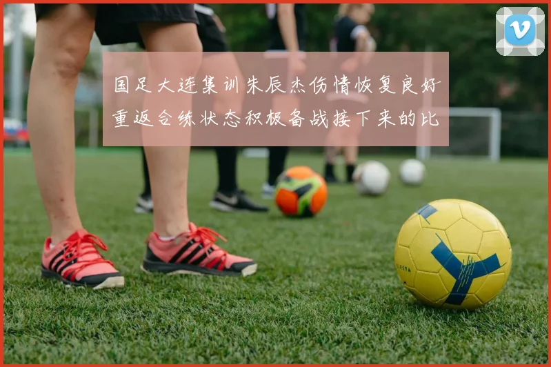 国足大连集训朱辰杰伤情恢复良好重返合练状态积极备战接下来的比赛