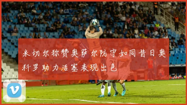 米切尔称赞奥萨尔防守如同昔日奥科罗助力活塞表现出色