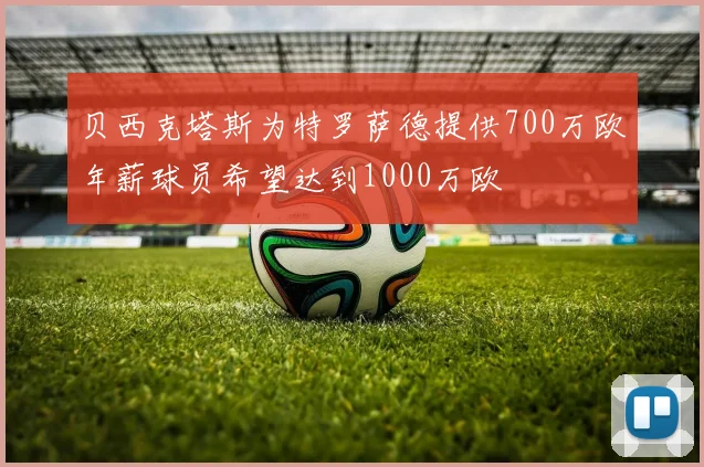 贝西克塔斯为特罗萨德提供700万欧年薪球员希望达到1000万欧