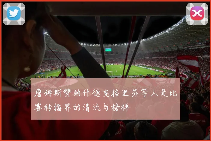 詹姆斯赞纳什德克格里芬等人是比赛转播界的清流与榜样