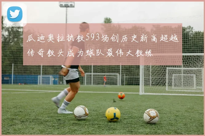 瓜迪奥拉执教593场创历史新高超越传奇教头成为球队最伟大教练