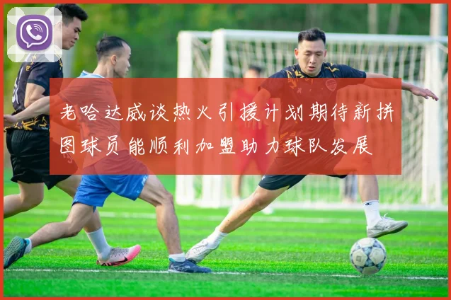 老哈达威谈热火引援计划期待新拼图球员能顺利加盟助力球队发展