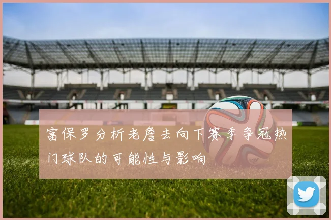 富保罗分析老詹去向下赛季争冠热门球队的可能性与影响