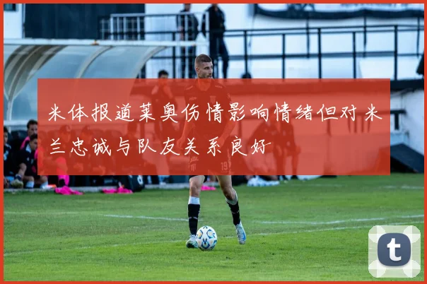 米体报道莱奥伤情影响情绪但对米兰忠诚与队友关系良好