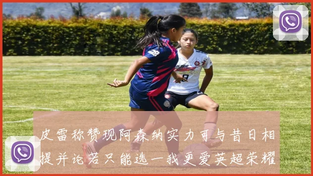 皮雷称赞现阿森纳实力可与昔日相提并论若只能选一我更爱英超荣耀