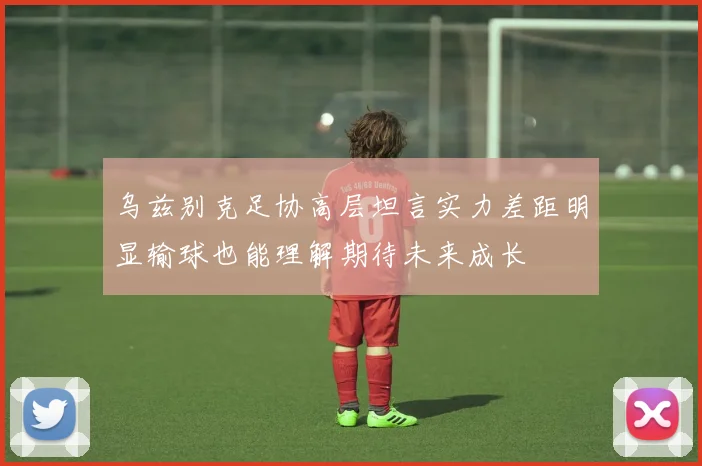 乌兹别克足协高层坦言实力差距明显输球也能理解期待未来成长