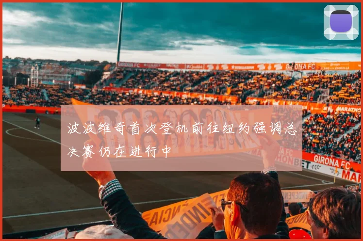 波波维奇首次登机前往纽约强调总决赛仍在进行中