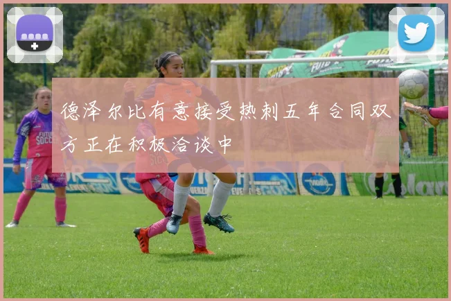 德泽尔比有意接受热刺五年合同双方正在积极洽谈中