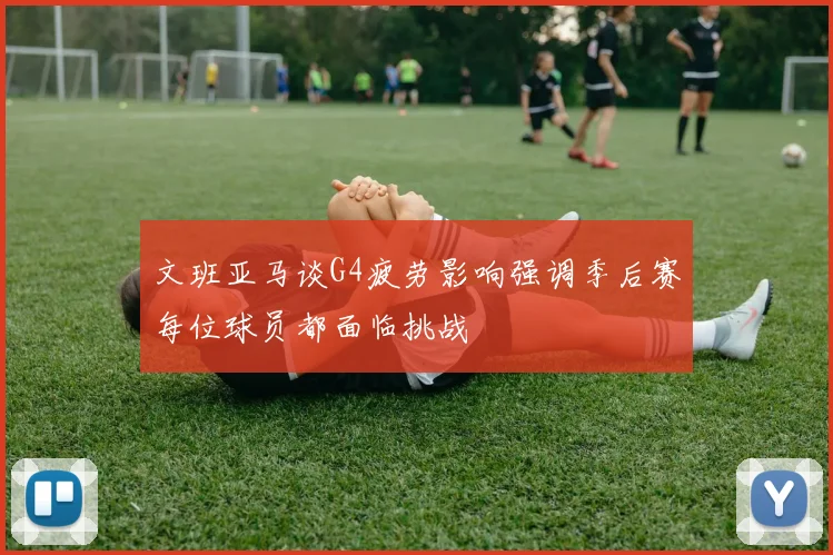文班亚马谈G4疲劳影响强调季后赛每位球员都面临挑战