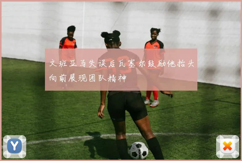 文班亚马失误后瓦塞尔鼓励他抬头向前展现团队精神