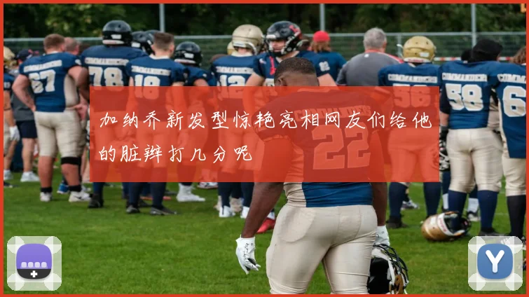 加纳乔新发型惊艳亮相网友们给他的脏辫打几分呢