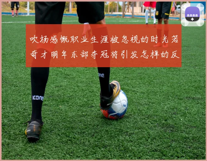 吹杨感慨职业生涯被忽视的时光若奇才明年东部夺冠将引发怎样的反响